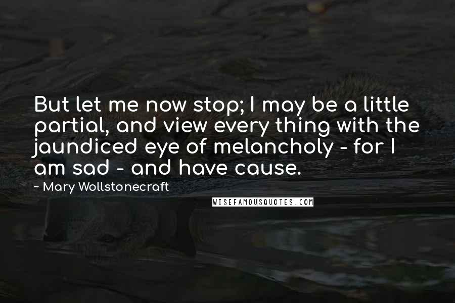 Mary Wollstonecraft Quotes: But let me now stop; I may be a little partial, and view every thing with the jaundiced eye of melancholy - for I am sad - and have cause.