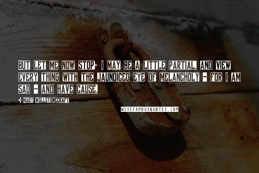 Mary Wollstonecraft Quotes: But let me now stop; I may be a little partial, and view every thing with the jaundiced eye of melancholy - for I am sad - and have cause.