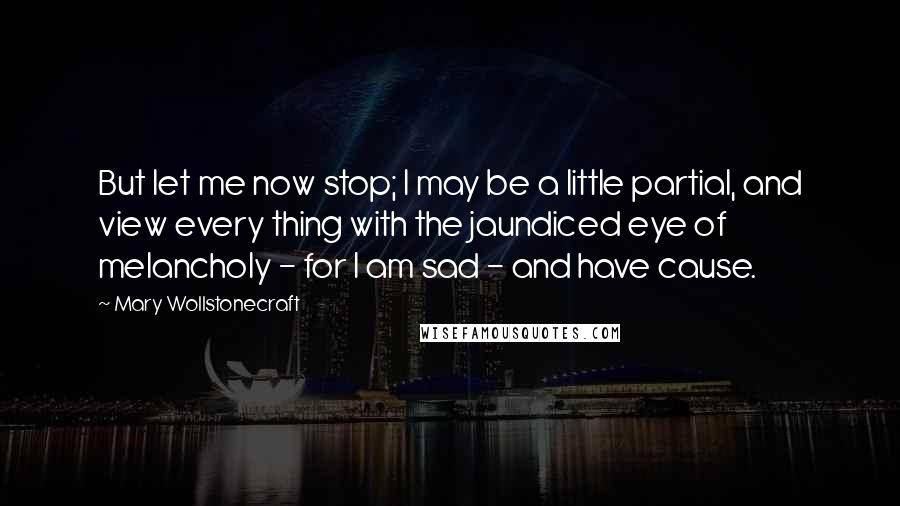 Mary Wollstonecraft Quotes: But let me now stop; I may be a little partial, and view every thing with the jaundiced eye of melancholy - for I am sad - and have cause.