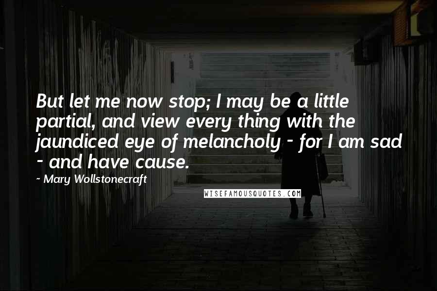 Mary Wollstonecraft Quotes: But let me now stop; I may be a little partial, and view every thing with the jaundiced eye of melancholy - for I am sad - and have cause.