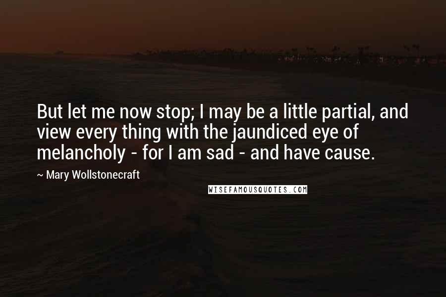 Mary Wollstonecraft Quotes: But let me now stop; I may be a little partial, and view every thing with the jaundiced eye of melancholy - for I am sad - and have cause.