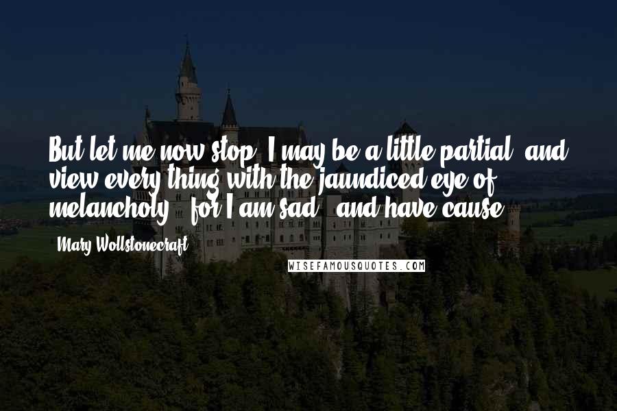 Mary Wollstonecraft Quotes: But let me now stop; I may be a little partial, and view every thing with the jaundiced eye of melancholy - for I am sad - and have cause.