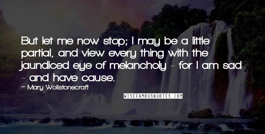 Mary Wollstonecraft Quotes: But let me now stop; I may be a little partial, and view every thing with the jaundiced eye of melancholy - for I am sad - and have cause.