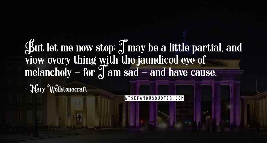 Mary Wollstonecraft Quotes: But let me now stop; I may be a little partial, and view every thing with the jaundiced eye of melancholy - for I am sad - and have cause.