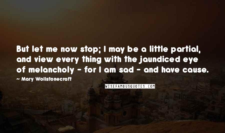 Mary Wollstonecraft Quotes: But let me now stop; I may be a little partial, and view every thing with the jaundiced eye of melancholy - for I am sad - and have cause.