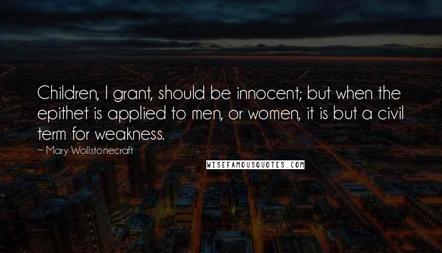 Mary Wollstonecraft Quotes: Children, I grant, should be innocent; but when the epithet is applied to men, or women, it is but a civil term for weakness.