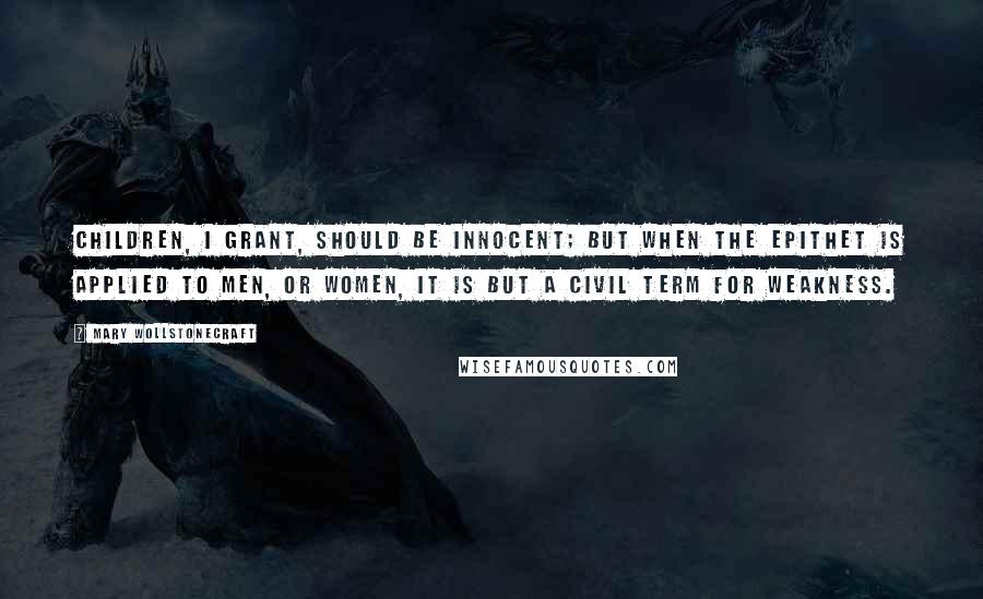 Mary Wollstonecraft Quotes: Children, I grant, should be innocent; but when the epithet is applied to men, or women, it is but a civil term for weakness.