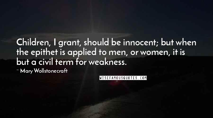 Mary Wollstonecraft Quotes: Children, I grant, should be innocent; but when the epithet is applied to men, or women, it is but a civil term for weakness.