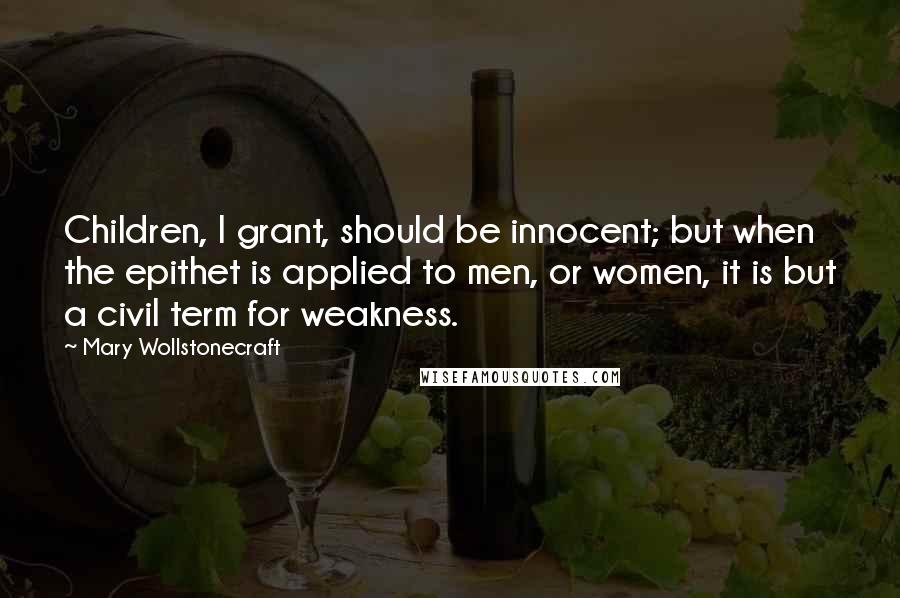 Mary Wollstonecraft Quotes: Children, I grant, should be innocent; but when the epithet is applied to men, or women, it is but a civil term for weakness.