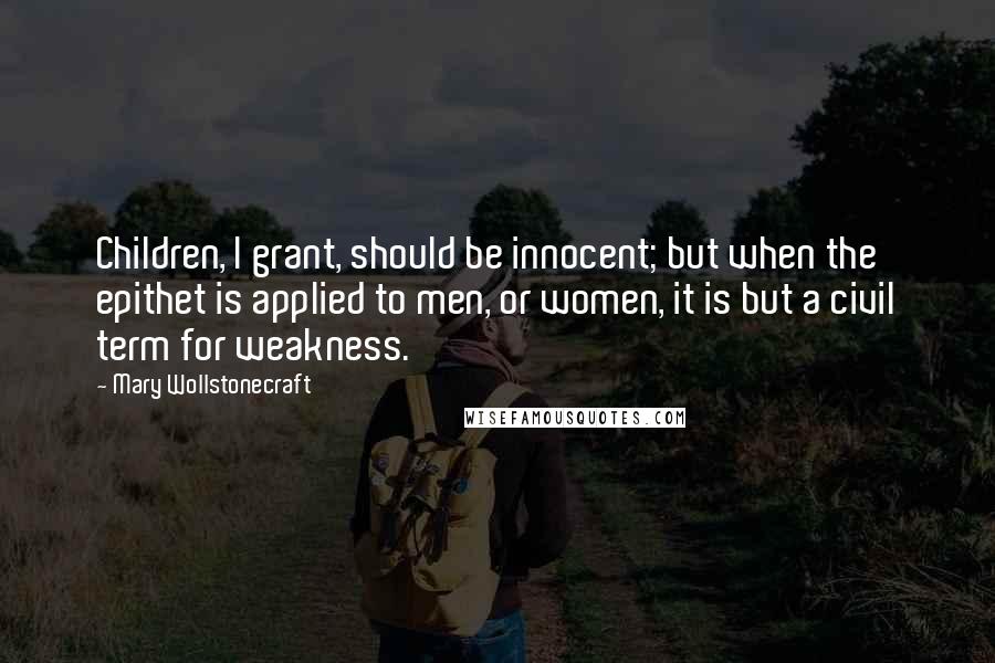 Mary Wollstonecraft Quotes: Children, I grant, should be innocent; but when the epithet is applied to men, or women, it is but a civil term for weakness.