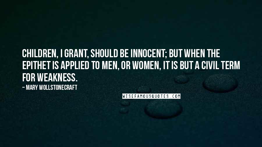 Mary Wollstonecraft Quotes: Children, I grant, should be innocent; but when the epithet is applied to men, or women, it is but a civil term for weakness.