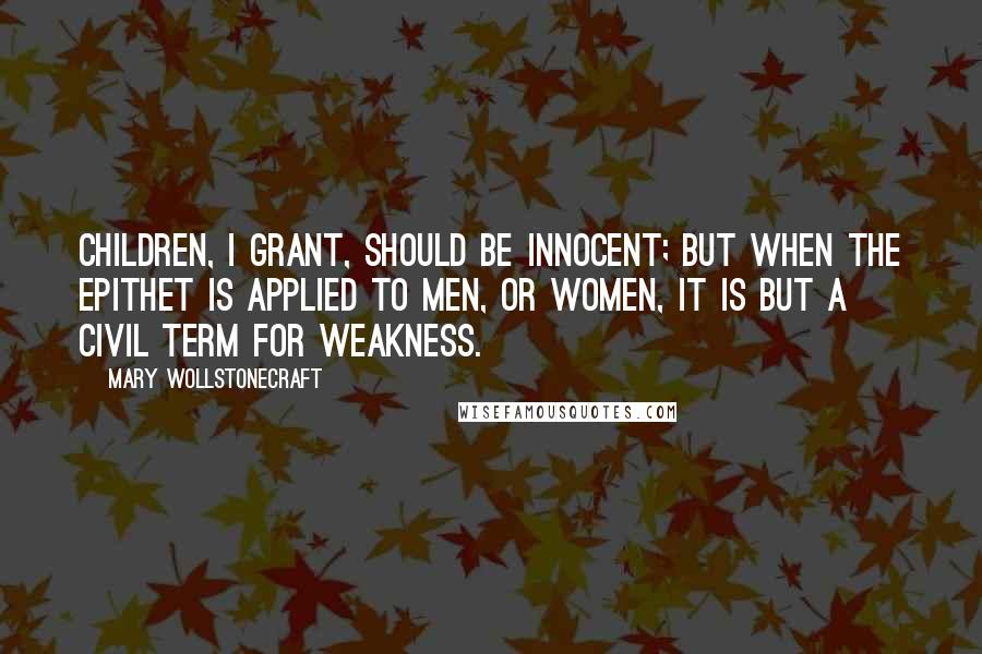 Mary Wollstonecraft Quotes: Children, I grant, should be innocent; but when the epithet is applied to men, or women, it is but a civil term for weakness.