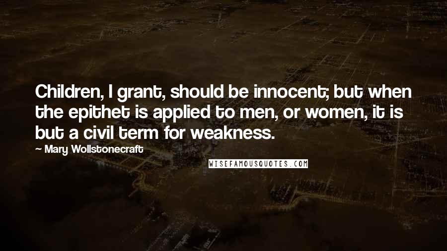 Mary Wollstonecraft Quotes: Children, I grant, should be innocent; but when the epithet is applied to men, or women, it is but a civil term for weakness.