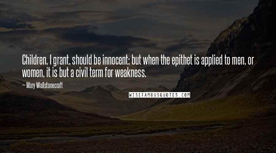 Mary Wollstonecraft Quotes: Children, I grant, should be innocent; but when the epithet is applied to men, or women, it is but a civil term for weakness.