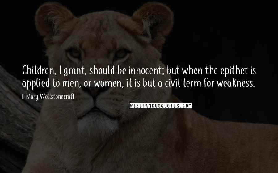 Mary Wollstonecraft Quotes: Children, I grant, should be innocent; but when the epithet is applied to men, or women, it is but a civil term for weakness.