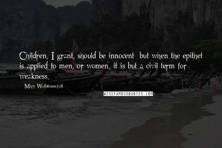 Mary Wollstonecraft Quotes: Children, I grant, should be innocent; but when the epithet is applied to men, or women, it is but a civil term for weakness.