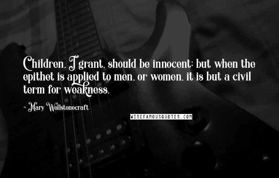 Mary Wollstonecraft Quotes: Children, I grant, should be innocent; but when the epithet is applied to men, or women, it is but a civil term for weakness.