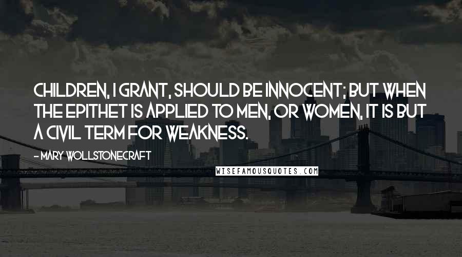 Mary Wollstonecraft Quotes: Children, I grant, should be innocent; but when the epithet is applied to men, or women, it is but a civil term for weakness.