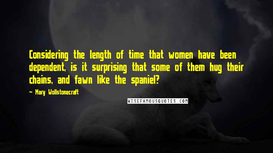 Mary Wollstonecraft Quotes: Considering the length of time that women have been dependent, is it surprising that some of them hug their chains, and fawn like the spaniel?