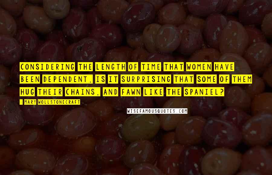 Mary Wollstonecraft Quotes: Considering the length of time that women have been dependent, is it surprising that some of them hug their chains, and fawn like the spaniel?