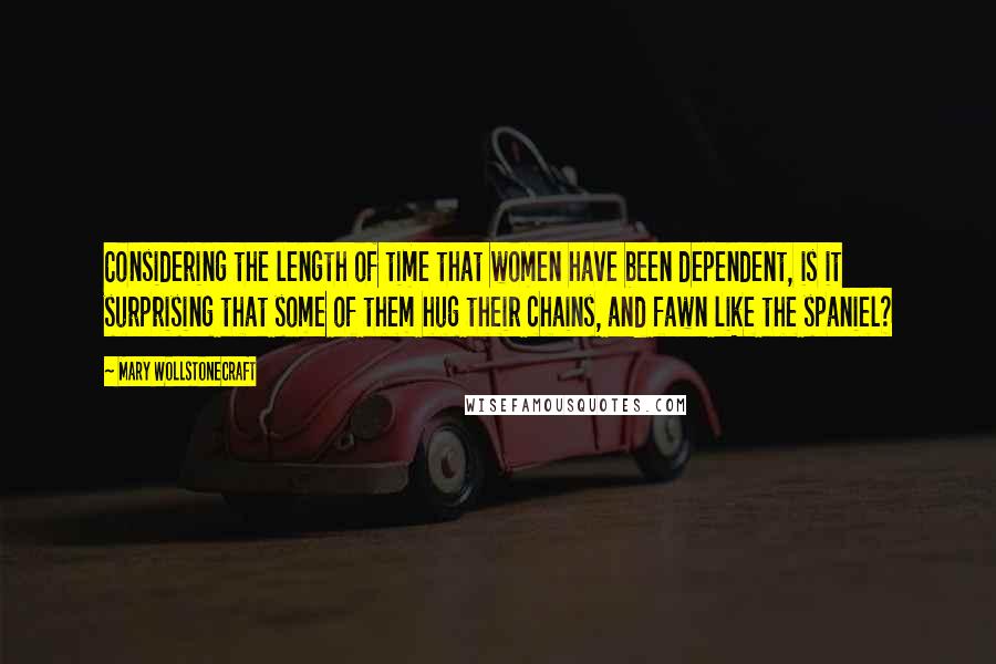 Mary Wollstonecraft Quotes: Considering the length of time that women have been dependent, is it surprising that some of them hug their chains, and fawn like the spaniel?