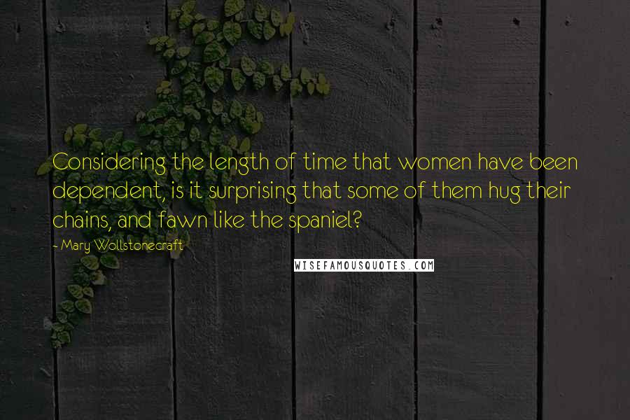 Mary Wollstonecraft Quotes: Considering the length of time that women have been dependent, is it surprising that some of them hug their chains, and fawn like the spaniel?