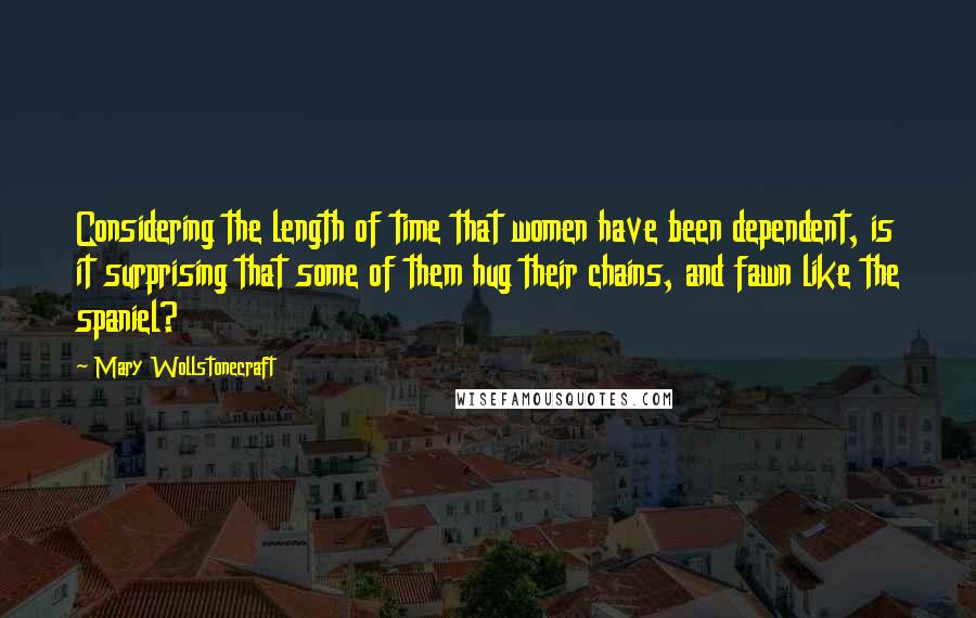 Mary Wollstonecraft Quotes: Considering the length of time that women have been dependent, is it surprising that some of them hug their chains, and fawn like the spaniel?