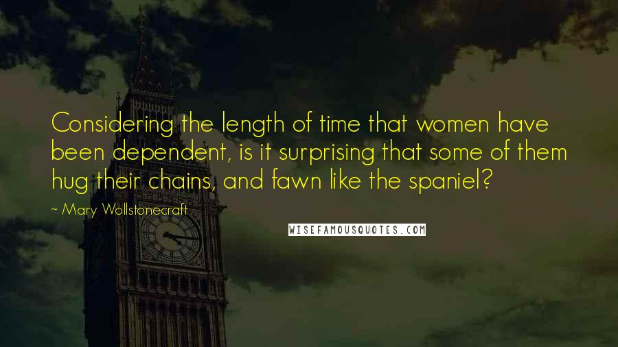 Mary Wollstonecraft Quotes: Considering the length of time that women have been dependent, is it surprising that some of them hug their chains, and fawn like the spaniel?