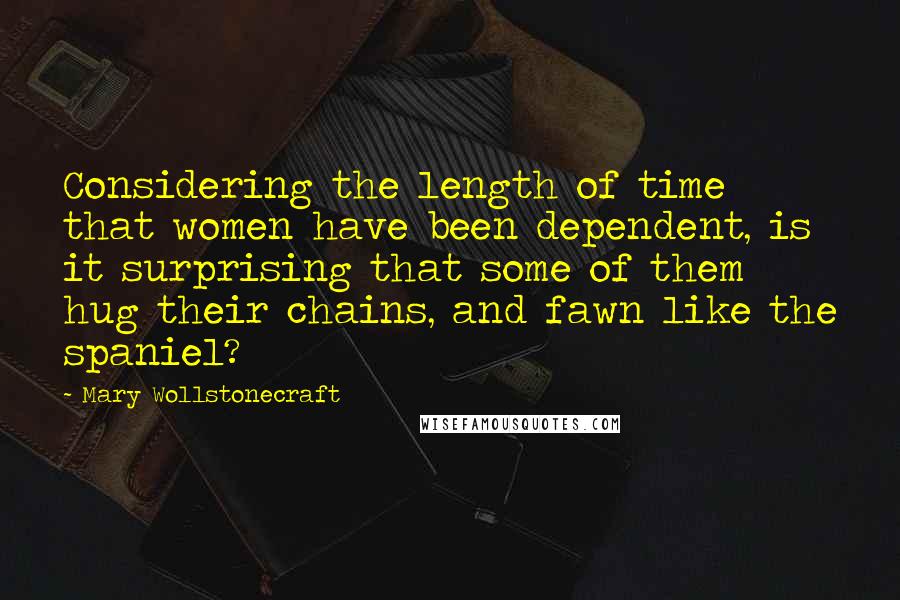 Mary Wollstonecraft Quotes: Considering the length of time that women have been dependent, is it surprising that some of them hug their chains, and fawn like the spaniel?