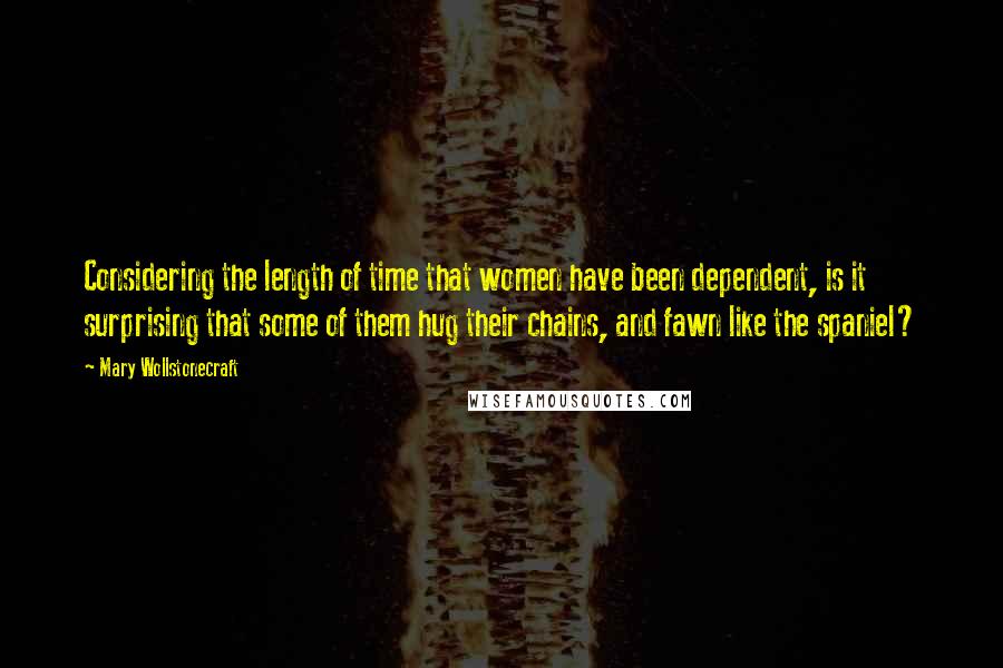Mary Wollstonecraft Quotes: Considering the length of time that women have been dependent, is it surprising that some of them hug their chains, and fawn like the spaniel?