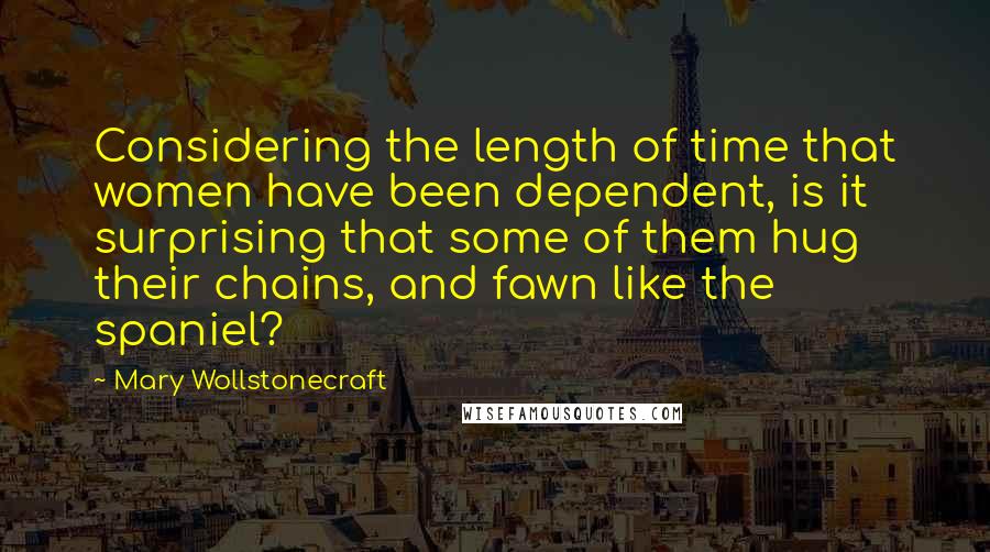 Mary Wollstonecraft Quotes: Considering the length of time that women have been dependent, is it surprising that some of them hug their chains, and fawn like the spaniel?