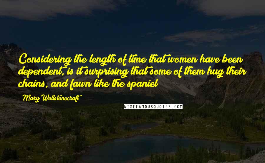 Mary Wollstonecraft Quotes: Considering the length of time that women have been dependent, is it surprising that some of them hug their chains, and fawn like the spaniel?
