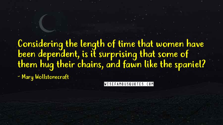 Mary Wollstonecraft Quotes: Considering the length of time that women have been dependent, is it surprising that some of them hug their chains, and fawn like the spaniel?