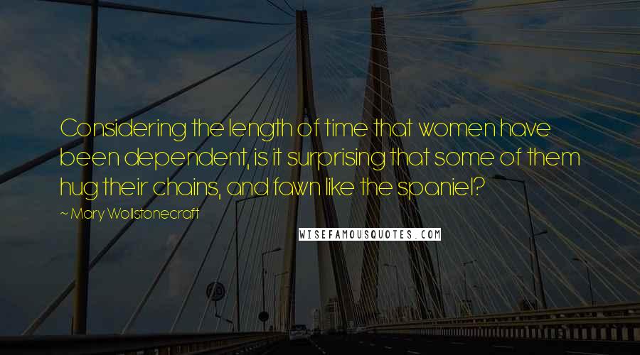 Mary Wollstonecraft Quotes: Considering the length of time that women have been dependent, is it surprising that some of them hug their chains, and fawn like the spaniel?