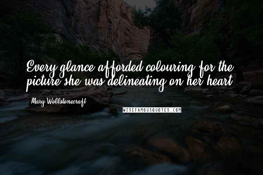 Mary Wollstonecraft Quotes: Every glance afforded colouring for the picture she was delineating on her heart.