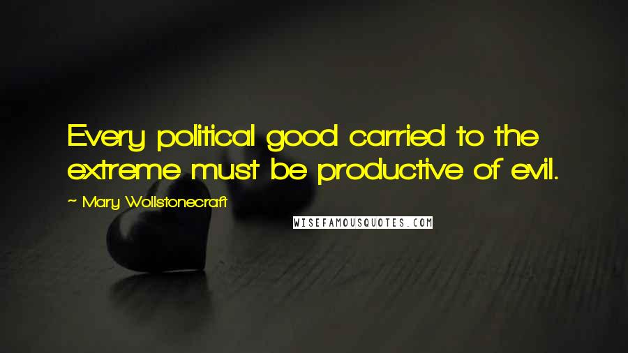 Mary Wollstonecraft Quotes: Every political good carried to the extreme must be productive of evil.