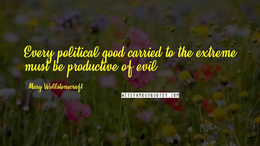 Mary Wollstonecraft Quotes: Every political good carried to the extreme must be productive of evil.