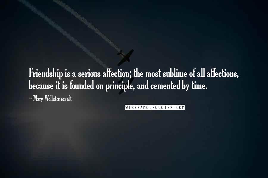 Mary Wollstonecraft Quotes: Friendship is a serious affection; the most sublime of all affections, because it is founded on principle, and cemented by time.
