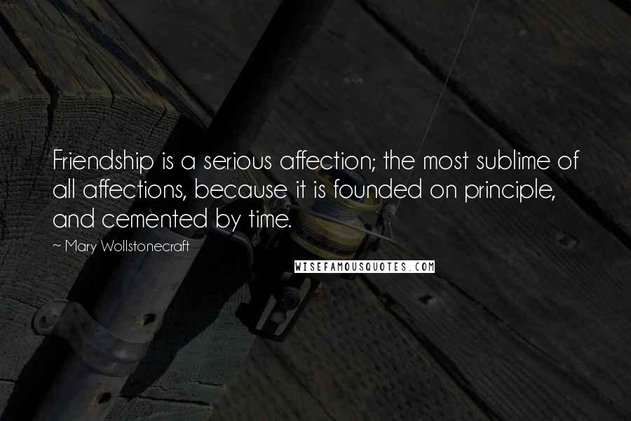 Mary Wollstonecraft Quotes: Friendship is a serious affection; the most sublime of all affections, because it is founded on principle, and cemented by time.