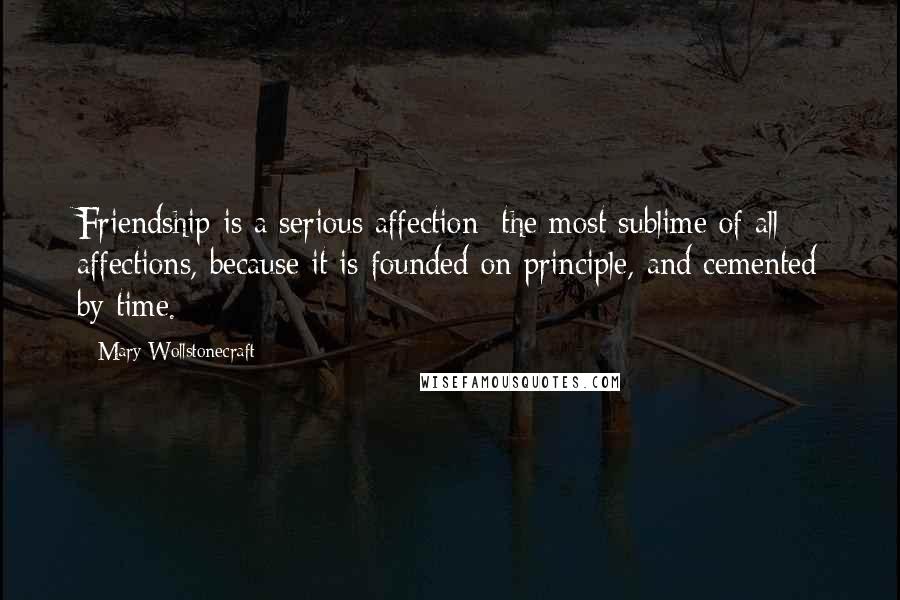 Mary Wollstonecraft Quotes: Friendship is a serious affection; the most sublime of all affections, because it is founded on principle, and cemented by time.