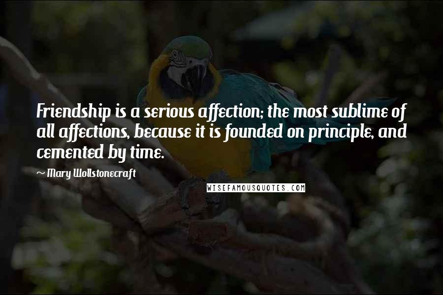 Mary Wollstonecraft Quotes: Friendship is a serious affection; the most sublime of all affections, because it is founded on principle, and cemented by time.