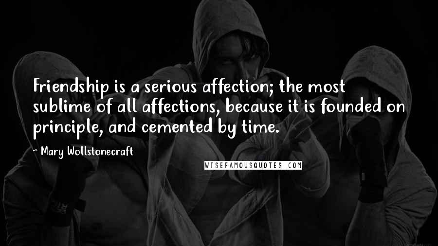 Mary Wollstonecraft Quotes: Friendship is a serious affection; the most sublime of all affections, because it is founded on principle, and cemented by time.