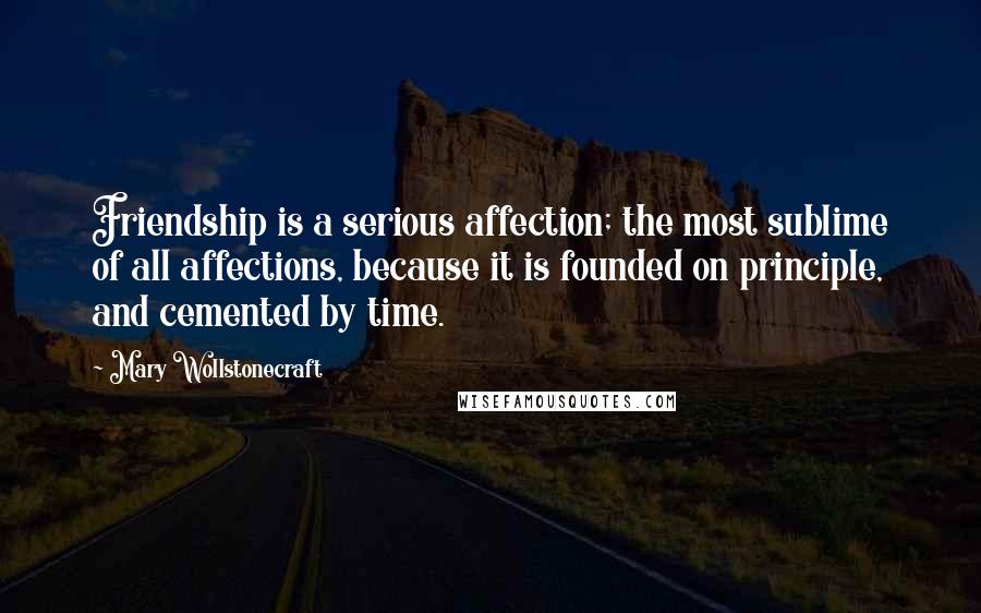 Mary Wollstonecraft Quotes: Friendship is a serious affection; the most sublime of all affections, because it is founded on principle, and cemented by time.