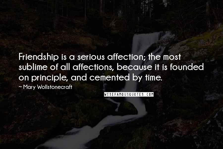 Mary Wollstonecraft Quotes: Friendship is a serious affection; the most sublime of all affections, because it is founded on principle, and cemented by time.