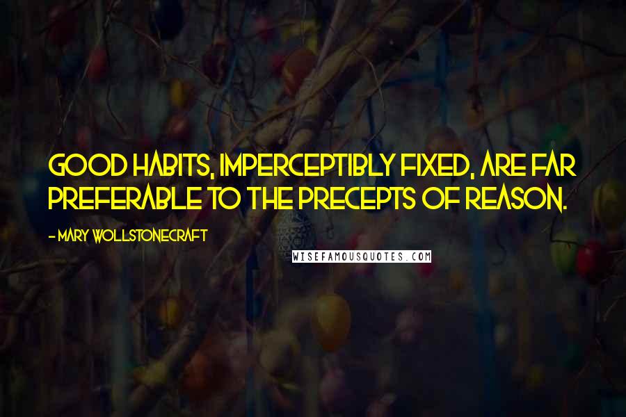 Mary Wollstonecraft Quotes: Good habits, imperceptibly fixed, are far preferable to the precepts of reason.