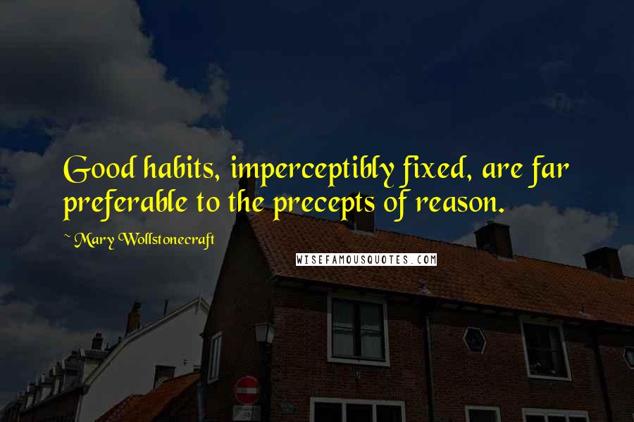 Mary Wollstonecraft Quotes: Good habits, imperceptibly fixed, are far preferable to the precepts of reason.