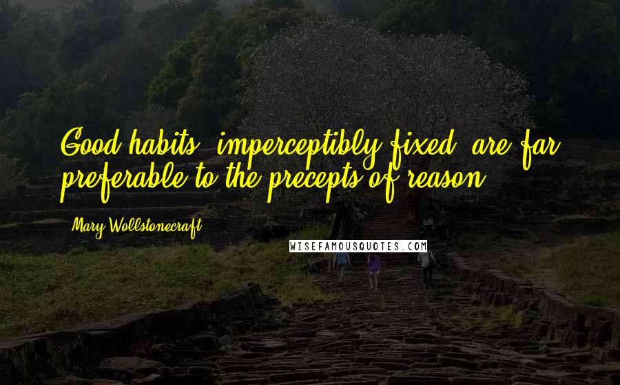 Mary Wollstonecraft Quotes: Good habits, imperceptibly fixed, are far preferable to the precepts of reason.