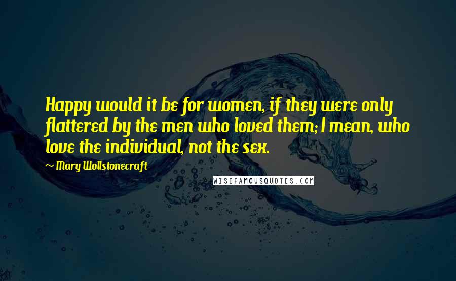 Mary Wollstonecraft Quotes: Happy would it be for women, if they were only flattered by the men who loved them; I mean, who love the individual, not the sex.