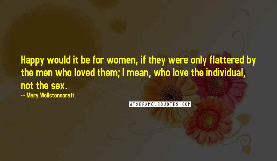 Mary Wollstonecraft Quotes: Happy would it be for women, if they were only flattered by the men who loved them; I mean, who love the individual, not the sex.