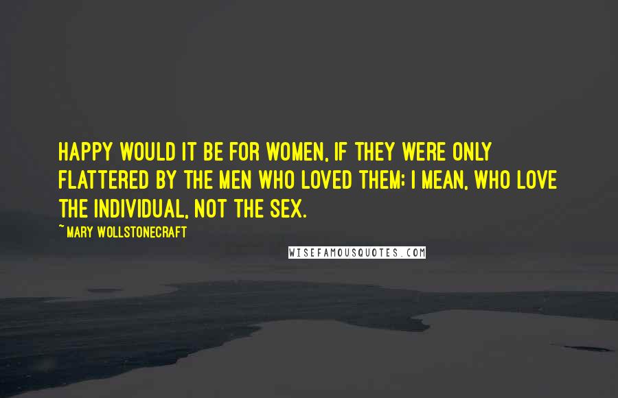 Mary Wollstonecraft Quotes: Happy would it be for women, if they were only flattered by the men who loved them; I mean, who love the individual, not the sex.
